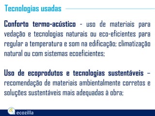 Conforto termo-acústico - uso de materiais para
vedação e tecnologias naturais ou eco-eficientes para
regular a temperatura e som na edificação; climatização
natural ou com sistemas ecoeficientes;
Uso de ecoprodutos e tecnologias sustentáveis –
recomendação de materiais ambientalmente corretos e
soluções sustentáveis mais adequadas à obra;
Tecnologias usadas
 