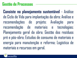 Consiste no planejamento sustentável - Análise
de Ciclo de Vida para implantação da obra; Análise e
recomendações de projeto; Avaliação para
recomendação de materiais e tecnologias;
Planejamento geral da obra; Gestão dos resíduos
pré e pós-obra; Estudos de consumo de materiais e
energia para manutenção e reforma; Logística de
materiais e recursos em geral.
Gestão de Processos
 