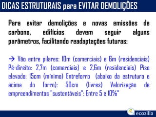 DICAS ESTRUTURAIS para EVITAR DEMOLIÇÕES
Para evitar demolições e novas emissões de
carbono, edifícios devem seguir alguns
parâmetros, facilitando readaptações futuras:
 Vão entre pilares: 10m (comerciais) e 6m (residenciais)
Pé-direito: 2,7m (comerciais) e 2,6m (residenciais) Piso
elevado: 15cm (mínimo) Entreforro (abaixo da estrutura e
acima do forro): 50cm (livres) Valorização de
empreendimentos "sustentáveis": Entre 5 e 10%”
 