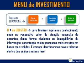 MENU de INVESTIMENTO
Programa
EDUCACIONAL 
Gestão de
processos
+Gestão de
produtos
Gestão
Sustentável
+
O X da QUESTÃO  para finalizar, injetamos conhecimento
onde no respectivo setor de atuação necessita de
enxertos, dessa forma nivelando os desequilíbrios de
informação, assentando assim processos mais enxutos em
bases mais solidas. É comum identificarmos novos talentos
dentro das equipes nessas fase.
 