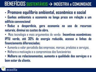 • Promove equilíbrio ambiental, econômico e social
• Ganhos ambientais e economia no longo prazo em relação a um
edifício convencional
• Reduz o desperdício, gera economia no uso de recursos
naturais, diminui os custos da obra.
• Mais tecnologia e mais argumentos de venda: Incentivos econômicos:
IPTU verde, até 30% de energia reduzida, acesso a linhas de
financiamento diferenciadas;
• Aumenta o valor percebido das empresas, marcas, produtos e serviços.
• Melhora a motivação e o compromisso dos funcionários
• Melhora os relacionamentos, aumenta a qualidade dos serviços e o
bem estar do cliente.
BENEFÍCIOS SUSTENTÁVEIS  INDÚSTRIA e COMUNIDADE
 