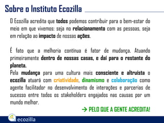 Sobre o Instituto Ecozilla
O Ecozilla acredita que todos podemos contribuir para o bem-estar do
meio em que vivemos: seja no relacionamento com as pessoas, seja
em relação ao impacto de nossas ações.
É fato que a melhoria contínua é fator de mudança. Atuando
primeiramente dentro de nossas casas, e daí para o restante do
planeta.
Pela mudança para uma cultura mais consciente e altruísta o
ecozilla atuará com criatividade, dinamismo e colaboração como
agente facilitador no desenvolvimento de interações e parcerias de
sucesso entre todos os stakeholders engajados nas causas por um
mundo melhor.
 PELO QUE A GENTE ACREDITA!
 