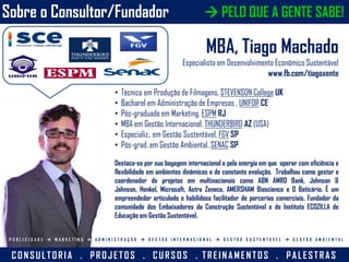 Sobre o Consultor/Fundador
MBA, Tiago Machado
Especialista em Desenvolvimento Econômico Sustentável
www.fb.com/tiagoxente
• Técnico em Produção de Filmagens, STEVENSON College UK
• Bacharel em Administração de Empresas , UNIFOR CE
• Pós-graduado em Marketing, ESPM RJ
• MBA em Gestão Internacional, THUNDERBIRD AZ (USA)
• Especializ.. em Gestão Sustentável, FGV SP
• Pós-grad. em Gestão Ambiental, SENAC SP
Destaca-se por sua bagagem internacional e pela energia em que operar com eficiência e
flexibilidade em ambientes dinâmicos e de constante evolução. Trabalhou como gestor e
coordenador de projetos em multinacionais como ABN AMRO Bank, Johnson &
Johnson, Henkel, Microsoft, Astra Zeneca, AMERSHAM Bioscience e O Boticário. É um
empreendedor articulado e habilidoso facilitador de parcerias comerciais. Fundador da
comunidade dos Embaixadores da Construção Sustentável e do Instituto ECOZILLA de
Educação em Gestão Sustentável.
CON SU L TORIA . PROJ ETOS . CU RSOS . TREIN A MEN TOS . PA L ESTRA S
P U B L I C I D A D E  M A R K E T I N G  A D M I N I S T R A Ç Ã O  G E S T Ã O I N T E R N A C I O N A L  G E S T Ã O S U S T E N T Á V E L  G E S T Ã O A M B I E N T A L
 PELO QUE A GENTE SABE!
 