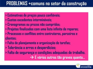 PROBLEMAS +comuns no setor da construção
> Estimativas de preços pouco confiáveis;
> Custos excedentes intermináveis;
> Cronogramas ou prazos não cumpridos;
> Projetos finalizados com uma lista infinita de reparos;
> Processos e conflitos entre contrutores, parceiros e
clientes;
> Falta de planejamento e organização de tarefas;
> Tolerância a erros e desperdícios;
> Falta de segurança e condições adequadas de trabalho.
 E vários outros tão graves quanto...
 