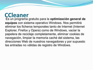 CCleanerEs un programa gratuito para la optimización general de equipos con sistema operativo Windows. Nos permitirá eliminar los ficheros temporales tanto de Internet (Internet Explorer, Firefox y Opera) como de Windows, vaciar la papelera de reciclaje completamente, eliminar cookies de navegación, limpiar la memoria caché del sistema, las direcciones Web de nuestros navegadores y por supuesto las entradas no válidas de registro de Windows.