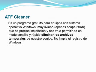 ATF CleanerEs un programa gratuito para equipos con sistema operativo Windows, muy liviano (apenas ocupa 50Kb) que no precisa instalación y nos va a permitir de un modo sencillo y rápido eliminar los archivos temporales de nuestro equipo. No limpia el registro de Windows.