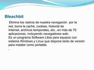 BleachbitElimina los rastros de nuestra navegación por la red, borra la caché, cookies, historial de Internet, archivos temporales, etc., en más de 70 aplicaciones, incluyendo navegadores web.Es un programa Software Libre para equipos con sistema Windows y Linux que dispone tanto de versión para instalar como portable..
