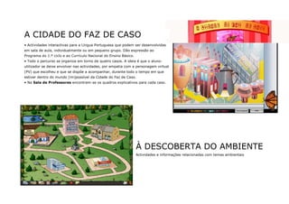 A CIDADE DO FAZ DE CASO
• Actividades interactivas para a Língua Portuguesa que podem ser desenvolvidas
em sala de aula, individualmente ou em pequeno grupo. Dão expressão ao
Programa do 1.º ciclo e ao Currículo Nacional do Ensino Básico.
• Todo o percurso se organiza em torno de quatro casos. A ideia é que o aluno-
utilizador se deixe envolver nas actividades, por empatia com a personagem virtual
(PV) que escolheu e que se dispõe a acompanhar, durante todo o tempo em que
estiver dentro do mundo (im)possível da Cidade do Faz de Caso.
• Na Sala de Professores encontram-se os quadros explicativos para cada caso.




                                                                  À DESCOBERTA DO AMBIENTE
                                                                  Actividades e informações relacionadas com temas ambientais
 