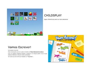 CHILDSPLAY
                                                                            Jogos interactivos para os mais pequenos




Vamos Escrever!
Actividades de escrita.
Muito interessante para ser usada no âmbito do Plano Nacional de Leitura.
Com um grafismo bastante atraente e dinâmico, as crianças podem criar as suas
próprias histórias ou resumir outras conhecidas.
Só é pena que não venha já instalada no "Magalhães”...
 