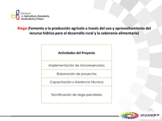 Riego (Fomento a la producción agrícola a través del uso y aprovechamiento del
recurso hídrico para el desarrollo rural y la soberanía alimentaria)
Actividades del Proyecto
Implementación de microreservorios
Elaboración de proyectos
Capacitación y Asistencia Técnica
Tecnificación de riego parcelario
 