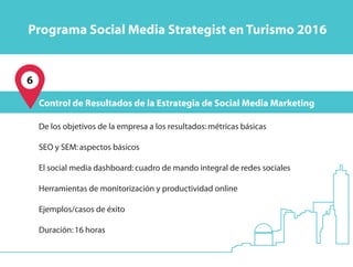 6
De los objetivos de la empresa a los resultados:métricas básicas
SEO y SEM:aspectos básicos
El social media dashboard:cuadro de mando integral de redes sociales
Herramientas de monitorización y productividad online
Ejemplos/casos de éxito
Duración:16 horas
Control de Resultados de la Estrategia de Social Media Marketing
Programa Social Media Strategist en Turismo 2016
 