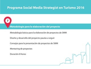 7
Metodología básica para la elaboración de proyectos de SMM
Diseño y desarrollo del proyecto:pautas a seguir
Consejos para la presentación de proyectos de SMM
Mentoring de proyectos
Duración:8 horas
Metodología para la elaboración del proyecto
Programa Social Media Strategist en Turismo 2016
 