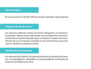 Horas lectivas
El curso consta de un total de 100 horas lectivas,repartidas según programa.
Proyecto de fin de curso
Los alumnos deberán realizar de forma obligatoria un proyecto.
La temática deberá estar relacionada con las siguientes opciones:
-Diseño de un social media plan para un destino o empresa turística.
-Diseño de una estrategia centrada en una herramienta concreta
para un destino o empresa turística.
Certificado de asistencia
Los alumnos que realicen con aprovechamiento los módulos formati-
vos correspondientes, obtendrán el correspondiente Certificado de
Asistencia al #SMTurismo 2016.
 