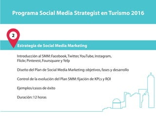 Programa Social Media Strategist en Turismo 2016
Estrategia de Social Media Marketing
Introducción al SMM:Facebook,Twitter,YouTube,Instagram,
Flickr,Pinterest,Foursquare y Yelp
Diseño del Plan de Social Media Marketing:objetivos,fases y desarrollo
Control de la evolución del Plan SMM:fijación de KPI,s y ROI
Ejemplos/casos de éxito
Duración:12 horas
2
 