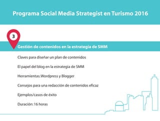 3
Claves para diseñar un plan de contenidos
El papel del blog en la estrategia de SMM
Herramientas:Wordpress y Blogger
Consejos para una redacción de contenidos eficaz
Ejemplos/casos de éxito
Duración:16 horas
Gestión de contenidos en la estrategia de SMM
Programa Social Media Strategist en Turismo 2016
 