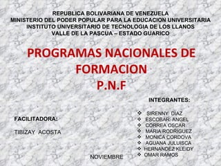 PROGRAMAS NACIONALES DE FORMACION P.N.F REPUBLICA BOLIVARIANA DE VENEZUELA MINISTERIO DEL PODER POPULAR PARA LA EDUCACION UNIVERSITARIA INSTITUTO UNIVERSITARIO DE TECNOLOGIA DE LOS LLANOS VALLE DE LA PASCUA – ESTADO GUARICO ,[object Object],[object Object],[object Object],[object Object],[object Object],[object Object],[object Object],[object Object],[object Object],FACILITADORA: TIBIZAY  ACOSTA NOVIEMBRE 