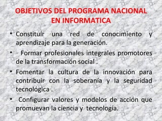 OBJETIVOS DEL PROGRAMA NACIONAL EN INFORMATICA Constituir una red de conocimiento y aprendizaje para la generación. Formar profesionales integrales promotores de la transformación social . Fomentar la cultura de la innovación para contribuir con la soberanía y la seguridad tecnológica .  Configurar valores y modelos de acción que promuevan la ciencia y  tecnología. 