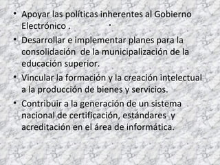 . Apoyar las políticas inherentes al Gobierno Electrónico . Desarrollar e implementar planes para la consolidación  de la municipalización de la educación superior. Vincular la formación y la creación intelectual a la producción de bienes y servicios. Contribuir a la generación de un sistema nacional de certificación, estándares  y acreditación en el área de informática.  