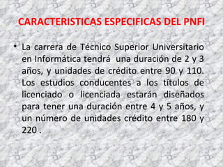 CARACTERISTICAS ESPECIFICAS DEL PNFI La carrera de Técnico Superior Universitario en Informática tendrá  una duración de 2 y 3 años, y unidades de crédito entre 90 y 110. Los estudios conducentes a los títulos de licenciado o licenciada estarán diseñados para tener una duración entre 4 y 5 años, y un número de unidades crédito entre 180 y 220 . 
