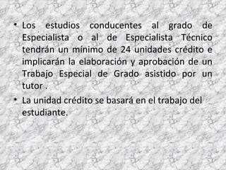 Los estudios conducentes al grado de Especialista o al de Especialista Técnico tendrán un mínimo de 24 unidades crédito e implicarán la elaboración y aprobación de un Trabajo Especial de Grado asistido por un tutor . La unidad crédito se basará en el trabajo del estudiante. 