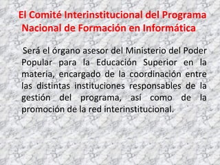 El Comité Interinstitucional del Programa Nacional de Formación en Informática  Será el órgano asesor del Ministerio del Poder Popular para la Educación Superior en la materia, encargado de la coordinación entre las distintas instituciones responsables de la gestión del programa, así como de la promoción de la red interinstitucional.  