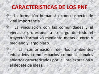 CARACTERISTICAS DE LOS PNF La formación humanista como aspecto de vital importancia La vinculación con las comunidades y el ejercicio profesional a lo largo de todo el trayecto formativo mediante metas a corto y mediano y largo plazo. La conformación de los ambientes educativos como espacios comunicacionales abiertos caracterizados por la libre expresión y el debate de ideas. 