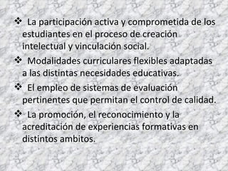 La participación activa y comprometida de los estudiantes en el proceso de creación intelectual y vinculación social. Modalidades curriculares flexibles adaptadas a las distintas necesidades educativas. El empleo de sistemas de evaluación pertinentes que permitan el control de calidad. La promoción, el reconocimiento y la acreditación de experiencias formativas en distintos ambitos. 