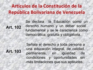 Artículos de la Constitución de la República Bolivariana de Venezuela Art. 102 Art. 103 Se declara  la Educación como un derecho humano y un deber social  fundamental y se le caracteriza como democrática, gratuita y obligatoria. Señala el derecho a toda persona a una educación integral, de calidad, permanente, en igualdad de condiciones y oportunidades sin más limitaciones que sus aptitudes. 