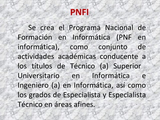 PNFI Se crea el Programa Nacional de Formación en Informática (PNF en informática), como conjunto de actividades académicas conducente a los títulos de Técnico (a) Superior  Universitario en Informática e Ingeniero (a) en Informática, así como los grados de Especialista y Especialista Técnico en áreas afines. 