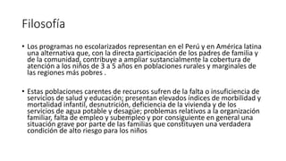Filosofía
• Los programas no escolarizados representan en el Perú y en América latina
una alternativa que, con la directa participación de los padres de familia y
de la comunidad, contribuye a ampliar sustancialmente la cobertura de
atención a los niños de 3 a 5 años en poblaciones rurales y marginales de
las regiones más pobres .
• Estas poblaciones carentes de recursos sufren de la falta o insuficiencia de
servicios de salud y educación; presentan elevados índices de morbilidad y
mortalidad infantil, desnutrición, deficiencia de la vivienda y de los
servicios de agua potable y desagüe; problemas relativos a la organización
familiar, falta de empleo y subempleo y por consiguiente en general una
situación grave por parte de las familias que constituyen una verdadera
condición de alto riesgo para los niños
 