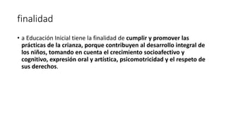 finalidad
• a Educación Inicial tiene la finalidad de cumplir y promover las
prácticas de la crianza, porque contribuyen al desarrollo integral de
los niños, tomando en cuenta el crecimiento socioafectivo y
cognitivo, expresión oral y artística, psicomotricidad y el respeto de
sus derechos.
 