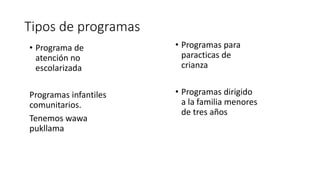 Tipos de programas
• Programas para
paracticas de
crianza
• Programas dirigido
a la familia menores
de tres años
• Programa de
atención no
escolarizada
Programas infantiles
comunitarios.
Tenemos wawa
pukllama
 