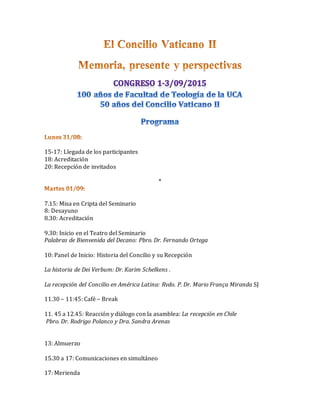 15-17: Llegada de los participantes
18: Acreditación
20: Recepción de invitados
*
7.15: Misa en Cripta del Seminario
8: Desayuno
8.30: Acreditación
9.30: Inicio en el Teatro del Seminario
Palabras de Bienvenida del Decano: Pbro. Dr. Fernando Ortega
10: Panel de Inicio: Historia del Concilio y su Recepción
La historia de Dei Verbum: Dr. Karim Schelkens .
La recepción del Concilio en América Latina: Rvdo. P. Dr. Mario França Miranda SJ
11.30 – 11:45: Café – Break
11. 45 a 12.45: Reacción y diálogo con la asamblea: La recepción en Chile
Pbro. Dr. Rodrigo Polanco y Dra. Sandra Arenas
13: Almuerzo
15.30 a 17: Comunicaciones en simultáneo
17: Merienda
 