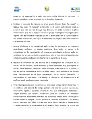 proyectos de investigación y poder procurarse así la información necesaria. La
   materia escolástica es así sustituida por la disciplina de estudio.

b) Sustituir el concepto de maestro por el de grupo docente. Decir “la escuela” es
   todavía hoy, decir “el maestro”, justamente en el sentido del maestro único. A
   pesar de que este paso es de suyo muy delicado, ello debe hacerse en la plena
   conciencia de que no se trata de reunir un grupo heterogéneo sin organización
   alguna, sino de constituir un grupo que en la diversidad y en la especificidad de
   sus aportes individuales, sea capaz de desarrollar un proyecto educativo-didáctico
   fuertemente unitario.

c) Acercar al alumno a su contexto de vida, en vez de someterlo a un programa
   centralizado uniforme. La lección tradicional debe ceder el puesto a la
   metodología de la investigación, el programa centralizado uniforme debe ser
   sustituido por un acercamiento no expontáneo pero sí más atento a las exigencias
   del alumno, considerado este en el concreto de su contexto de vida.

d) Provocar el desarrollo de una escuela de la investigación en sustitución de la
   escuela de las nociones, de las lecciones y de las ocasiones. Hay que superar la
   escuela de las lecciones, la escuela de las nociones, la escuela de las ocasiones, y
   ello es posible fundando la didáctica sobre sólidas bases científicas. El alumno
   debe transformarse en el justo protagonista de su propia formación. La
   investigación se contrapone a la lección, el alumno es el protagonista, y el
   profesor, aquél que lo acompaña y estimula.

e) Y, lo más importante aquí, conformar una escuela de tiempo pleno”. No se trata ya
   de sostener una escuela de tiempo parcial a la cual se asocien experiencias
   insuficientes ligadas a acciones asistenciales más que pedagógicas, dedicadas a
   acoger alumnos con variadas necesidades pero sin constituir un verdadero
   enriquecimiento de la oferta formativa. La escuela de tiempo pleno constituye un
   modelo capaz de integrar, en una propuesta curricular homogénea, una misma
   calidad formativa para todos. A la escuela actual de una frecuencia del orden de
   25 horas semanales y de la presencia del maestro único de clase, se opone una
        Transformación de la Educación “Programa Social Educativo” 2009-2014 | “Vamos a la Escuela” | Página 10
 