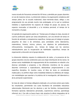 nueva escuela de frecuencia semanal de 40 horas y atendida por grupos docentes
en vez de maestros únicos. La dimensión relativa a la organización complexiva del
tiempo pleno, (en la escuela tradicional, clase-merienda-clase), obliga a una
programación de una jornada mucho más prolongada, en la cual se combinan
metódica y orgánicamente los espacios de trabajo de grupo, las pausas, los
espacios reservados al desarrollo y a la iniciativa personal, el tiempo de la
recreación y el juego.

Un ejemplo de organización podría ser: Tiempo para el trabajo en clase, durante el
cual los profesores operan por áreas disciplinarias, con una división de tareas en
función de actitudes y competencias específicas; tiempo para el trabajo en grupos
pequeños de clase o de entreclase, para actividades como laboratorios,
matemáticas,      historia,      música,       pintura,       con     objetivos de            profundización,
refrescamiento,       investigación,         etc.;    tiempo        de    trabajo       con     los    alumnos
individualmente para la recuperación de habilidades específicas; tiempo de
organización y discusión con el grupo docente.


La dimensión didáctica requiere la colaboración de todos, y la presencia de los
grupos docentes crea las condiciones para una mejor distribución de las tareas. Se
activan varias modalidades de reagrupamiento de los estudiantes en relación a las
diversas actividades y proyectos, y los diferentes miembros de los grupos
docentes comienzan a especializarse, dedicándose progresivamente a una
específica disciplina. En muchos casos, el libro de texto es considerado
inadecuado y se prefiere elegir como modalidad didáctica la biblioteca de trabajo,
con metodologías que apuntan a la práctica de la investigación, del laboratorio y
de la animación experimental.


Se trata de reducir el tiempo obligatorio dedicado a la currícula común para todos
los estudiantes, permitiendo una cuota facultativa de actividades educativas
seleccionadas libremente por los alumnos y por las familias, (enriquecimiento
formativo opcional, laboratorios personales, experiencias externas, aprendizaje
informal, etc.). Con ello se busca hacer más atractiva la oferta integradora de la
     Transformación de la Educación “Programa Social Educativo” 2009-2014 | “Vamos a la Escuela” | Página 11
 