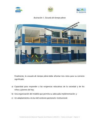 Ilustración 1. Escuela de tiempo pleno




   Finalmente, la escuela de tiempo pleno debe afrontar tres retos para su correcto
   significado:



a) Capacidad para responder a las exigencias educativas de la sociedad y de los
   niños y jóvenes de hoy;

b) Una organización del modelo que permita su adecuada implementación; y

c) Un adaptamiento a la luz del contexto gestional e institucional.




         Transformación de la Educación “Programa Social Educativo” 2009-2014 | “Vamos a la Escuela” | Página 13
 