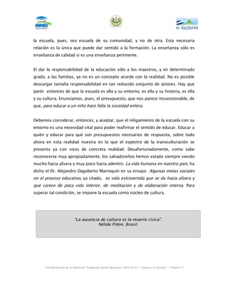 la escuela, pues, sea escuela de su comunidad, y no de otra. Esta necesaria
relación es la única que puede dar sentido a la formación. La enseñanza sólo es
enseñanza de calidad si es una enseñanza pertinente.


El dar la responsabilidad de la educación sólo a los maestros, y en determinado
grado, a las familias, ya no es un concepto acorde con la realidad. No es posible
descargar tamaña responsabilidad en tan reducido conjunto de actores. Hay que
partir entonces de que la escuela es ella y su entorno, es ella y su historia, es ella
y su cultura. Enunciamos, pues, el presupuesto, que nos parece incuestionable, de
que, para educar a un niño hace falta la sociedad entera.


Debemos considerar, entonces, y aceptar, que el religamiento de la escuela con su
entorno es una necesidad vital para poder reafirmar el sentido de educar. Educar a
quién y educar para qué son presupuestos necesarios de respuesta, sobre todo
ahora en esta realidad nuestra en la que el espectro de la transculturación se
presenta ya con visos de concreta realidad. Desafortunadamente, como sabe
reconocerse muy apropiadamente, los salvadoreños hemos estado siempre viendo
mucho hacia afuera y muy poco hacia adentro. La vida humana en nuestro país, ha
dicho el Dr. Alejandro Dagoberto Marroquín en su ensayo Algunas metas sociales
en el proceso educativo, ya citado, es vida extrovertida que se da hacia afuera y
que carece de poca vida interior, de meditación y de elaboración interna. Para
superar tal condición, se impone la escuela como núcleo de cultura.




                           “La ausencia de cultura es la muerte cívica”.
                                       Nélida Piñón, Brasil.




     Transformación de la Educación “Programa Social Educativo” 2009-2014 | “Vamos a la Escuela” | Página 17
 