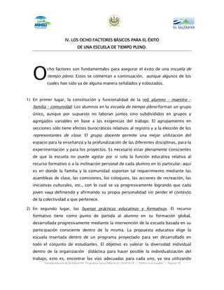 IV.
                       IV. LOS OCHO FACTORES BÁSICOS PARA EL ÉXITO
                                             BÁ
                                 DE UNA ESCUELA DE TIEMPO PLENO.




   O
          cho factores son fundamentales para asegurar el éxito de una escuela de
          tiempo pleno. Estos se comentan a continuación, aunque algunos de los
          cuales han sido ya de alguna manera señalados y esbozados.



1) En primer lugar, la constitución y funcionalidad de la red alumno – maestro –
   familia – comunidad. Los alumnos en la escuela de tiempo pleno forman un grupo
   único, aunque por supuesto no laboran juntos sino subdivididos en grupos y
   agregados variables en base a las exigencias del trabajo. El agrupamiento en
   secciones sólo tiene efectos burocráticos relativos al registro y a la elección de los
   representantes de clase. El grupo docente permite una mejor utilización del
   espacio para la enseñanza y la profundización de las diferentes disciplinas, para la
   experimentación y para los proyectos. Es necesario estar plenamente conscientes
   de que la escuela no puede agotar por sí sola la función educativa relativa al
   recurso formativo o a la inclinación personal de cada alumno en lo particular; aquí
   es en donde la familia y la comunidad soportan tal requerimiento mediante las
   asambleas de clase, las comisiones, los coloquios, las acciones de recreación, las
   iniciativas culturales, etc., con lo cual se va progresivamente logrando que cada
   joven vaya definiendo y afirmando su propia personalidad sin perder el contexto
   de la colectividad a que pertenece.

2) En segundo lugar, las buenas prácticas educativas y formativas. El recurso
   formativo tiene como punto de partida al alumno en su formación global,
   desarrollada progresivamente mediante la intervención de la escuela basada en su
   participación consciente dentro de la misma. La propuesta educativa elige la
   escuela insertada dentro de un programa proyectado para ser desarrollado en
   todo el conjunto de estudiantes. El objetivo es valorar la diversidad individual
   dentro de la organización             didáctica para hacer posible la individualización del
   trabajo, esto es, encontrar las vías adecuadas para cada uno, ya sea utilizando
        Transformación de la Educación “Programa Social Educativo” 2009-2014 | “Vamos a la Escuela” | Página 18
 