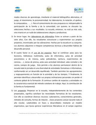 modos diversos de aprendizaje, (mediante el material bibliográfico alternativo, el
   juego, el movimiento, la psicomotricidad, los laboratorios, la natación, el ajedrez,
   la computadora, ……). Para el conocimiento de esta propuesta es indispensable la
   participación de la familia y de la comunidad, con quienes se discuten las
   selecciones hechas y sus resultados. La escuela, entonces, no está ya más sola,
   sino inserta en un nudo de colaboraciones alegres y productivas.

3) En tercer lugar, los laboratorios de informática. Estos se activan a partir de los
   siete años. Con ello, los estudiantes estructuran y experimentan sus propios
   proyectos, incentivados por las valoraciones hechas por la escuela en su conjunto.
   Los alumnos adquieren e integran competencias técnicas y desarrollan hábitos de
   desarrollo personal.

4) El cuarto factor es el uso de los espacios. Aquí se combinan aulas para las
   lecciones, bibliotecas multimedia, aulas de informática, aulas de actividad
   psicomotora y de música, aulas polivalentes, (pintura, experimentos de
   ciencias,….), zonas de prensa, aulas para actividad individual, salas comedor y de
   cocina, campos de juego. Esto permite a los alumnos permanecer dentro de la
   escuela toda la jornada en una diversidad de actividades formativas e informativas,
   conformando así un desarrollo equilibrado. También permiten los agrupamientos
   y reagrupamientos en función de la actividad y de los tiempos. Y finalmente, le
   permiten identificar y desarrollar sus propias inclinaciones personales sin perder el
   contexto global de la formación. El continuo cambio de espacios y actividades es
   la característica esencial del método cotidiano de trabajo. Aquí, la contribución de
   la familia es fundamental.

5) Los proyectos. Proyectar en la escuela, independientemente de los contenidos
   proyectados, significa satisfacer las necesidades formativas de los estudiantes.
   Con ello se coordinan diversos recursos: Laboratorios, conocimientos generales,
   métodos de consulta, formas de relación….Estos proyectos actúan durante todo el
   año escolar, subdivididos en fases y desarrollados mediante un modelo
   organizativo, que busca generar experiencias liberadoras en el campo cognitivo



        Transformación de la Educación “Programa Social Educativo” 2009-2014 | “Vamos a la Escuela” | Página 19
 