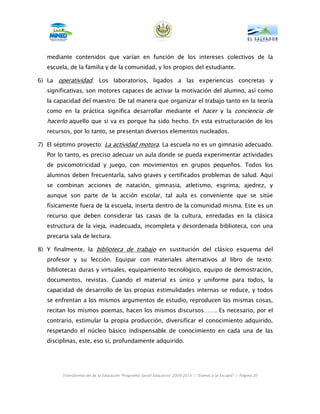 mediante contenidos que varían en función de los intereses colectivos de la
   escuela, de la familia y de la comunidad, y los propios del estudiante.

6) La operatividad. Los laboratorios, ligados a las experiencias concretas y
   significativas, son motores capaces de activar la motivación del alumno, así como
   la capacidad del maestro. De tal manera que organizar el trabajo tanto en la teoría
   como en la práctica significa desarrollar mediante el hacer y la conciencia de
   hacerlo aquello que si va es porque ha sido hecho. En esta estructuración de los
   recursos, por lo tanto, se presentan diversos elementos nucleados.

7) El séptimo proyecto: La actividad motora. La escuela no es un gimnasio adecuado.
   Por lo tanto, es preciso adecuar un aula donde se pueda experimentar actividades
   de psicomotricidad y juego, con movimientos en grupos pequeños. Todos los
   alumnos deben frecuentarla, salvo graves y certificados problemas de salud. Aquí
   se combinan acciones de natación, gimnasia, atletismo, esgrima, ajedrez, y
   aunque son parte de la acción escolar, tal aula es conveniente que se sitúe
   físicamente fuera de la escuela, inserta dentro de la comunidad misma. Este es un
   recurso que deben considerar las casas de la cultura, enredadas en la clásica
   estructura de la vieja, inadecuada, incompleta y desordenada biblioteca, con una
   precaria sala de lectura.

8) Y finalmente, la biblioteca de trabajo en sustitución del clásico esquema del
   profesor y su lección. Equipar con materiales alternativos al libro de texto:
   bibliotecas duras y virtuales, equipamiento tecnológico, equipo de demostración,
   documentos, revistas. Cuando el material es único y uniforme para todos, la
   capacidad de desarrollo de las propias estimulidades internas se reduce, y todos
   se enfrentan a los mismos argumentos de estudio, reproducen las mismas cosas,
   recitan los mismos poemas, hacen los mismos discursos……. Es necesario, por el
   contrario, estimular la propia producción, diversificar el conocimiento adquirido,
   respetando el núcleo básico indispensable de conocimiento en cada una de las
   disciplinas, este, eso sí, profundamente adquirido.




         Transformación de la Educación “Programa Social Educativo” 2009-2014 | “Vamos a la Escuela” | Página 20
 