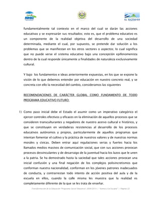 fundamentalmente tal contexto en el marco del cual se darán las acciones
   educativas y se expresarán sus resultados; esto es, que el problema educativo es
   un componente de la realidad objetiva del desarrollo de una sociedad
   determinada, mediante el cual, por supuesto, se pretende dar solución a los
   problemas que se manifiestan en los otros sectores o aspectos; lo cual significa
   que no puede verse el sistema educativo bajo una concepción epifenomenista
   dentro de la cual responde únicamente a finalidades de naturaleza exclusivamente
   cultural.


   Y bajo los fundamentos e ideas anteriormente expuestas, en los que se expone la
   visión de lo que debemos entender por educación en nuestro concreto real, y se
   concreta con ello la necesidad del cambio, consideramos las siguientes


   RECOMENDACIONES DE CARÁCTER GLOBAL COMO FUNDAMENTO DE TODO
   PROGRAMA EDUCATIVO FUTURO:



1) Como paso inicial debe el Estado el asumir como un imperativo categórico el
   ejercer controles efectivos y eficaces en la eliminación de aquellos procesos que se
   consideren transculturantes y negadores de nuestro acervo cultural e histórico, y
   que se constituyen en verdaderas resistencias al desarrollo de los procesos
   educativos autónomos y propios, particularmente de aquellos programas que
   intentan fomentar el cultivo y la práctica de nuestros valores y de nuestras normas
   morales y cívicas. Deben entrar aquí regulaciones serias y fuertes hacia los
   llamados medios masivos de comunicación social, que con sus acciones provocan
   procesos desvinculantes y de desarraigo de la juventud hacia los lazos que le unen
   a la patria. Se ha demostrado hasta la saciedad que tales acciones provocan una
   inicial confusión y una final negación de los complejos polisincretismos que
   conforman nuestra nacionalidad, conforman en los jóvenes patrones inadecuados
   de conducta, y contrarrestan todo intento de acción positiva del aula y de la
   escuela en ellos, cuando la calle misma les muestra que la realidad es
   completamente diferente de la que se les trata de enseñar.
         Transformación de la Educación “Programa Social Educativo” 2009-2014 | “Vamos a la Escuela” | Página 22
 