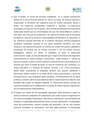 2) Que el Estado, en virtud del principio establecido                          en la vigente Constitución
   Política en su inciso final del Artículo 57, tome a su cargo, de manera exclusiva y
   responsable, la formación del magisterio para los niveles parvulario, básico y
   medio, con programas actualizados, modernos y rigurosos. La experiencia
   acumulada a lo largo de más de quince años de Reforma Educativa ha mostrado la
   inadecuada función que las Universidades del país han desarrollado en cuanto a
   esta labor, por más que los programas y los planes de estudio para la formación
   de Maestros sean de la exclusiva responsabilidad del Ministerio de Educación. Si
   las anteriores Escuelas Normales de la tradición educativa nacional produjeron
   excelentes resultados, forjando en sus aulas excelentes mentores, con clara
   vocación y con rigurosa formación, un intento por renacer tal sistema, adaptado y
   actualizado de acuerdo con las nuevas corrientes y con los nuevos recursos
   pedagógicos,       debería       ser    hecho.       El    legislador,       al   dictar      la   disposición
   constitucional citada, lo hizo percibiendo que el dejar la formación del magisterio
   exclusivamente en manos privadas o particulares, podía conducir a colocar en
   precaria situación a todo el sistema educativo nacional formal, y principalmente, al
   derecho que tiene el Estado de forjar un tipo de conciencia que convenga a su
   propia naturaleza y a intereses de carácter nacional, y no a fines particulares.
   Debió haber considerado el legislador también que quienes gobiernan y
   administran deben inculcar en la mente de las nuevas generaciones, a partir de
   principios éticos, cuya realización debe consolidar, el fortalecimiento de las bases
   jurídicas y sociales sobre las que descansa toda la organización de la Nación. Esta
   finalidad sólo puede ser lograda mediante su intervención directa, aunque por
   supuesto contando con la colaboración y el apoyo de todo el gremio magisterial y
   de sus organizaciones representativas.

3) El Estado, por medio de sus autoridades educativas, debe promover y poner en
   práctica intensivos programas de capacitación para todo el gremio magisterial en
   las nuevas tecnologías informáticas, cibernéticas y telemáticas, con el propósito de
   fortalecer la capacidad profesional del sector en estas importantes e insoslayables
   áreas del conocimiento, motores actuales del desarrollo y de los más grandes
   procesos mundiales de información. Con ello, debe promover el intercambio
        Transformación de la Educación “Programa Social Educativo” 2009-2014 | “Vamos a la Escuela” | Página 23
 