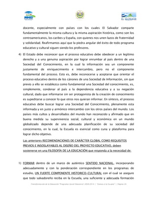 docente, especialmente con países con los cuales El Salvador comparte
   fundamentalmente la misma cultura y la misma aspiración histórica, como son los
   centroamericanos, los caribes y España, con quienes nos unen lazos de fraternidad
   y solidaridad. Reafirmamos aquí que la piedra angular del éxito de todo programa
   educativo y cultural siguen siendo los profesores.

4) El Estado debe reconocer que el proceso educativo debe obedecer a un legítimo
   derecho y a una genuina aspiración por lograr enrumbar al país dentro de una
   Sociedad del Conocimiento, en la cual la información sea un componente
   justamente      de    enriquecimiento            e    intercambio,         pero      no     el    componente
   fundamental del proceso. Esto es, debe reconocerse y aceptarse que orientar el
   proceso educativo dentro de los cánones de una Sociedad de Información, sin que
   previo a ello se establezca como fundamental una Sociedad del conocimiento, es,
   simplemente, condenar al país a la dependencia educativa y a su negación
   cultural, dado que informarse sin ser protagonista de la creación de conocimiento
   es supeditarse a conocer lo que otros nos quieran informar. En síntesis, el proceso
   educativo debe buscar lograr una Sociedad del Conocimiento, plenamente esta
   informada y en justo y armónico intercambio con los otros países del mundo. Los
   países más cultos y desarrollados del mundo han reconocido y afirmado que en
   buena medida su supervivencia social, cultural y económica en un mundo
   globalizado depende de una adecuada planificación de su sociedad del
   conocimiento, en la cual, la Escuela es esencial como cuna y plataforma para
   lograr dicho objetivo.

   Las anteriores RECOMENDACIONES DE CARÁCTER GLOBAL COMO REQUISITOS
   PREVIOS E INSOSLAYABLES AL DISEÑO DEL PROYECTO EDUCATIVO, deben
   sostenerse en una FILOSOFÍA DE LA EDUCACIÓN que responda a la necesidad de:



1) FORMAR dentro de un marco de auténtico SENTIDO NACIONAL, incorporando
   adecuadamente y con la ponderación correspondiente en los programas de
   estudio, UN FUERTE COMPONENTE HISTORICO-CULTURAL con el cual se asegure
   que todo salvadoreño reciba en la Escuela, una suficiente y adecuada formación
        Transformación de la Educación “Programa Social Educativo” 2009-2014 | “Vamos a la Escuela” | Página 24
 