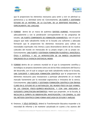 que le proporcione los elementos necesarios para sentir y vivir en plenitud su
   pertenencia y su identidad como tal. Concretamente, UN FUERTE Y SOSTENIDO
   ESTUDIO DE LA HISTORIA, DE LA CULTURA, DE LA IDENTIDAD NACIONAL, Y
   ESPECIALMENTE, DEL LENGUAJE.


2) FORMAR      dentro de un marco de auténtico SENTIDO HUMANO, incorporando
   adecuadamente y con la ponderación correspondiente en los programas de
   estudio, UN FUERTE COMPONENTE DE FORMACIÓN HUMANÍSTICA, con el cual se
   asegure que todo salvadoreño reciba en la Escuela una suficiente y adecuada
   formación que le proporcione los elementos necesarios para cultivar sus
   necesidades espirituales más íntimas y para desenvolverse dentro de los núcleos
   culturales del mundo sin menoscabo de su propio origen y de su propio ser.
   Concretamente, UNA FUERTE Y SOSTENIDA FORMACIÓN FILOSÓFICA, AXIOLÓGICA,
   ÉTICA Y ESTÉTICA, Y ASÍ, LA INTROYECCIÓN DE UN MARCO VALORATIVO
   ORIGINADO EN LA VIVENCIA EXISTENCIAL MISMA.


3) FORMAR dentro de un contexto mundial en el que la componente científica y
   tecnológica se proyecta claramente como uno de los hilos conductores del futuro y
   del desarrollo, con el cual se asegure que todo salvadoreño reciba en la Escuela,
   UNA SUFICIENTE Y ADECUADA FORMACIÓN CIENTÍFICA que le proporcione los
   elementos necesarios para incorporarse y participar plenamente en un mundo
   marcado fuertemente por la necesidad cognoscitiva e innovativa de la ciencia.
   Concretamente, UNA FUERTE Y SOSTENIDA FORMACIÓN CIENTÍFICA CON ÉNFASIS
   CLARO EN EL ESTUDIO DE LA NATURALEZA, DEL MUNDO FÍSICO EN QUE VIVIMOS,
   DE LAS CIENCIAS FÍSICO-QUÍMICO-BIOLÓGICAS, Y CON UNA ADECUADA Y
   SUFICIENTE CAPACITACION MATEMÁTICA. Habrá que propender, en la Escuela, A
   INCULCAR EL ESPÍRITU DE OBSERVACIÓN, INVESTIGACIÓN, Y EN GENERAL, EL USO
   DEL MÉTODO CIENTÍFICO COMO FORMA ADECUADA DE ESTUDIO Y ANÁLISIS.


4) Entonces, Y SÓLO ENTONCES, deberá la Transformación Educativa responder a la
   necesidad de informar y de mantener actualizado en cuanto a los avances del

        Transformación de la Educación “Programa Social Educativo” 2009-2014 | “Vamos a la Escuela” | Página 25
 