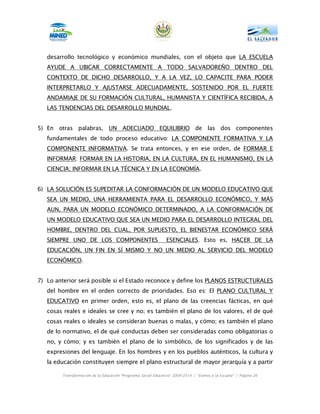 desarrollo tecnológico y económico mundiales, con el objeto que LA ESCUELA
   AYUDE A UBICAR CORRECTAMENTE A TODO SALVADOREÑO DENTRO DEL
   CONTEXTO DE DICHO DESARROLLO, Y A LA VEZ, LO CAPACITE PARA PODER
   INTERPRETARLO Y AJUSTARSE ADECUADAMENTE, SOSTENIDO POR EL FUERTE
   ANDAMIAJE DE SU FORMACIÓN CULTURAL, HUMANISTA Y CIENTÍFICA RECIBIDA, A
   LAS TENDENCIAS DEL DESARROLLO MUNDIAL.


5) En otras palabras, UN ADECUADO EQUILIBRIO de las dos componentes
   fundamentales de todo proceso educativo: LA COMPONENTE FORMATIVA Y LA
   COMPONENTE INFORMATIVA. Se trata entonces, y en ese orden, de FORMAR E
   INFORMAR: FORMAR EN LA HISTORIA, EN LA CULTURA, EN EL HUMANISMO, EN LA
   CIENCIA; INFORMAR EN LA TÉCNICA Y EN LA ECONOMÍA.


6) LA SOLUCIÓN ES SUPEDITAR LA CONFORMACIÓN DE UN MODELO EDUCATIVO QUE
   SEA UN MEDIO, UNA HERRAMIENTA PARA EL DESARROLLO ECONÓMICO, Y MÁS
   AUN, PARA UN MODELO ECONÓMICO DETERMINADO, A LA CONFORMACIÓN DE
   UN MODELO EDUCATIVO QUE SEA UN MEDIO PARA EL DESARROLLO INTEGRAL DEL
   HOMBRE, DENTRO DEL CUAL, POR SUPUESTO, EL BIENESTAR ECONÓMICO SERÁ
   SIEMPRE UNO DE LOS COMPONENTES                             ESENCIALES. Esto es, HACER DE LA
   EDUCACIÓN, UN FIN EN SÍ MISMO Y NO UN MEDIO AL SERVICIO DEL MODELO
   ECONÓMICO.


7) Lo anterior será posible si el Estado reconoce y define los PLANOS ESTRUCTURALES
   del hombre en el orden correcto de prioridades. Eso es: El PLANO CULTURAL Y
   EDUCATIVO en primer orden, esto es, el plano de las creencias fácticas, en qué
   cosas reales e ideales se cree y no; es también el plano de los valores, el de qué
   cosas reales o ideales se consideran buenas o malas, y cómo; es también el plano
   de lo normativo, el de qué conductas deben ser consideradas como obligatorias o
   no, y cómo; y es también el plano de lo simbólico, de los significados y de las
   expresiones del lenguaje. En los hombres y en los pueblos auténticos, la cultura y
   la educación constituyen siempre el plano estructural de mayor jerarquía y a partir

        Transformación de la Educación “Programa Social Educativo” 2009-2014 | “Vamos a la Escuela” | Página 26
 