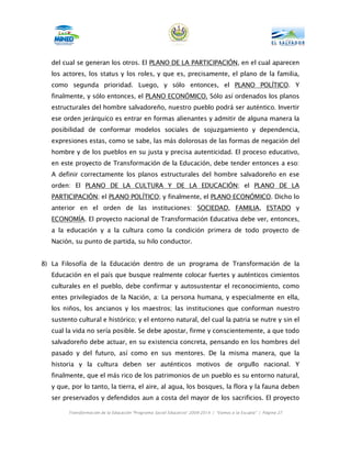 del cual se generan los otros. El PLANO DE LA PARTICIPACIÓN, en el cual aparecen
   los actores, los status y los roles, y que es, precisamente, el plano de la familia,
   como segunda prioridad. Luego, y sólo entonces, el PLANO POLÍTICO. Y
   finalmente, y sólo entonces, el PLANO ECONÓMICO. Sólo así ordenados los planos
   estructurales del hombre salvadoreño, nuestro pueblo podrá ser auténtico. Invertir
   ese orden jerárquico es entrar en formas alienantes y admitir de alguna manera la
   posibilidad de conformar modelos sociales de sojuzgamiento y dependencia,
   expresiones estas, como se sabe, las más dolorosas de las formas de negación del
   hombre y de los pueblos en su justa y precisa autenticidad. El proceso educativo,
   en este proyecto de Transformación de la Educación, debe tender entonces a eso:
   A definir correctamente los planos estructurales del hombre salvadoreño en ese
   orden: El PLANO DE LA CULTURA Y DE LA EDUCACIÓN; el PLANO DE LA
   PARTICIPACIÓN; el PLANO POLÍTICO; y finalmente, el PLANO ECONÓMICO. Dicho lo
   anterior en el orden de las instituciones: SOCIEDAD, FAMILIA, ESTADO y
   ECONOMÍA. El proyecto nacional de Transformación Educativa debe ver, entonces,
   a la educación y a la cultura como la condición primera de todo proyecto de
   Nación, su punto de partida, su hilo conductor.


8) La Filosofía de la Educación dentro de un programa de Transformación de la
   Educación en el país que busque realmente colocar fuertes y auténticos cimientos
   culturales en el pueblo, debe confirmar y autosustentar el reconocimiento, como
   entes privilegiados de la Nación, a: La persona humana, y especialmente en ella,
   los niños, los ancianos y los maestros; las instituciones que conforman nuestro
   sustento cultural e histórico; y el entorno natural, del cual la patria se nutre y sin el
   cual la vida no sería posible. Se debe apostar, firme y conscientemente, a que todo
   salvadoreño debe actuar, en su existencia concreta, pensando en los hombres del
   pasado y del futuro, así como en sus mentores. De la misma manera, que la
   historia y la cultura deben ser auténticos motivos de orgullo nacional. Y
   finalmente, que el más rico de los patrimonios de un pueblo es su entorno natural,
   y que, por lo tanto, la tierra, el aire, al agua, los bosques, la flora y la fauna deben
   ser preservados y defendidos aun a costa del mayor de los sacrificios. El proyecto

         Transformación de la Educación “Programa Social Educativo” 2009-2014 | “Vamos a la Escuela” | Página 27
 