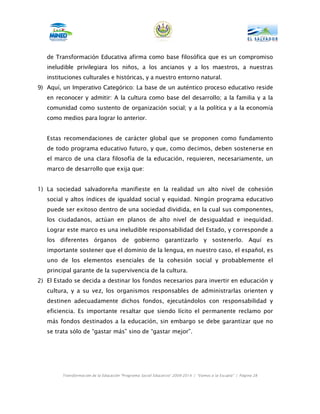 de Transformación Educativa afirma como base filosófica que es un compromiso
   ineludible privilegiara los niños, a los ancianos y a los maestros, a nuestras
   instituciones culturales e históricas, y a nuestro entorno natural.
9) Aquí, un Imperativo Categórico: La base de un auténtico proceso educativo reside
   en reconocer y admitir: A la cultura como base del desarrollo; a la familia y a la
   comunidad como sustento de organización social; y a la política y a la economía
   como medios para lograr lo anterior.


   Estas recomendaciones de carácter global que se proponen como fundamento
   de todo programa educativo futuro, y que, como decimos, deben sostenerse en
   el marco de una clara filosofía de la educación, requieren, necesariamente, un
   marco de desarrollo que exija que:


1) La sociedad salvadoreña manifieste en la realidad un alto nivel de cohesión
   social y altos índices de igualdad social y equidad. Ningún programa educativo
   puede ser exitoso dentro de una sociedad dividida, en la cual sus componentes,
   los ciudadanos, actúan en planos de alto nivel de desigualdad e inequidad.
   Lograr este marco es una ineludible responsabilidad del Estado, y corresponde a
   los diferentes órganos de gobierno garantizarlo y sostenerlo. Aquí es
   importante sostener que el dominio de la lengua, en nuestro caso, el español, es
   uno de los elementos esenciales de la cohesión social y probablemente el
   principal garante de la supervivencia de la cultura.
2) El Estado se decida a destinar los fondos necesarios para invertir en educación y
   cultura, y a su vez, los organismos responsables de administrarlas orienten y
   destinen adecuadamente dichos fondos, ejecutándolos con responsabilidad y
   eficiencia. Es importante resaltar que siendo lícito el permanente reclamo por
   más fondos destinados a la educación, sin embargo se debe garantizar que no
   se trata sólo de “gastar más” sino de “gastar mejor”.




        Transformación de la Educación “Programa Social Educativo” 2009-2014 | “Vamos a la Escuela” | Página 28
 