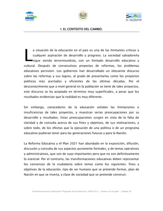 I. EL CONTEXTO DEL CAMBIO.




L
      a situación de la educación en el país es una de las limitantes críticas a
      cualquier aspiración de desarrollo y progreso. La sociedad salvadoreña
      sigue siendo tercermundista, con un limitado desarrollo educativo y
cultural. Después de consecutivos proyectos de reformas, los problemas
educativos persisten. Los gobiernos han desarrollado un elocuente discurso
sobre las reformas y sus logros, al grado de presentarlas como los proyectos
políticos   más      acertados         y    eficientes       de     las    últimas       décadas.        Por   el
desconocimiento que a nivel general en la población se tiene de tales proyectos,
este discurso se ha aceptado en términos muy superficiales, a pesar que los
resultados evidencian que la realidad es muy diferente.


Sin embargo, conocedores de la educación señalan las limitaciones e
insuficiencias de tales proyectos, y muestran serias preocupaciones por su
desarrollo y resultados. Estas preocupaciones surgen en vista de la falta de
claridad y de consulta acerca de sus fines y objetivos, de sus motivaciones, y
sobre todo, de los efectos que la ejecución de una política o de un programa
educativo pudieran tener para las generaciones futuras y para la Nación.


La Reforma Educativa y el Plan 2021 han abundado en la exposición, difusión,
discusión y consulta de sus aspectos puramente formales, y de temas operativos
y administrativos, que son de suyo importantes pero que no son definitivamente
lo esencial. Por el contrario, las transformaciones educativas deben representar
los consensos de la ciudadanía sobre temas como los siguientes: fines y
objetivos de la educación, tipo de ser humano que se pretende formar, plan de
Nación en que se inserta, y clase de sociedad que se pretende construir.




     Transformación de la Educación “Programa Social Educativo” 2009-2014 | “Vamos a la Escuela” | Página 30
 