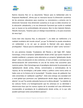 Ramiro Zacarías Paiz en su documento "Educar para la Solidaridad ante la
Propuesta Neoliberal", afirma que es necesario buscar la dimensión sustantiva
de los procesos educativos para examinar su consistencia y armonía con la
dimensión funcional. Esta dimensión sustantiva es la que se debe encontrar en
la educación salvadoreña, y no esa dimensión funcional que oculta la realidad
que se mueve en las profundidades del proceso. Bien lo dice Salomón Rahaim,
filósofo mexicano, "Estamos para un dialogo trascendental, y no para escarceos
de mero lujo".


Como bien dice Zacarías Paiz, la educación "....no debe ser indiferente a la
realidad insolidaria del mundo actual", ya que "la libertad no puede entenderse
sin solidaridad, a no ser que se postule la libertad sólo para algunos
privilegiados". "Educar para la solidaridad es entender el ‘saber’ como ‘servicio’.”


En una ponencia titulada “Ciudadanos del Planeta y del Siglo XXI”, Xabier
Gorostiaga, critica el proyecto "globalizador desde arriba" que quiere imponer el
modelo neoliberal, y propone como alternativa un proyecto "globalizador desde
abajo"; sitúa a la educación en dos contextos, el real y el ideal, y concluye que la
democratización del conocimiento es una de las tareas más acuciantes para
nuestros países. Dice Goroztiaga que el paradigma dominante ha provocado una
"globalización desde arriba, elitista, concentradora y centralizadora de la
riqueza, de las tecnologías y del poder militar y político como nunca antes se
había visto en la historia de la humanidad". "Grandes masas de población han
sido convertidas en ‘población superflua’". Ante esto emerge una sociedad civil
a nivel global que promueve una "globalización desde abajo, desde adentro y
abierta", la cual "ha venido cobrando fuerza en la última década". "La rebelión de
las culturas frente a la homogenización que les amenaza en su identidad e
idiosincrasia hace que los nuevos sujetos de la sociedad civil sean difícilmente
incorporables al paradigma de la globalización desde arriba, en la que sólo
pueden participar como consumidores pasivos".



     Transformación de la Educación “Programa Social Educativo” 2009-2014 | “Vamos a la Escuela” | Página 31
 