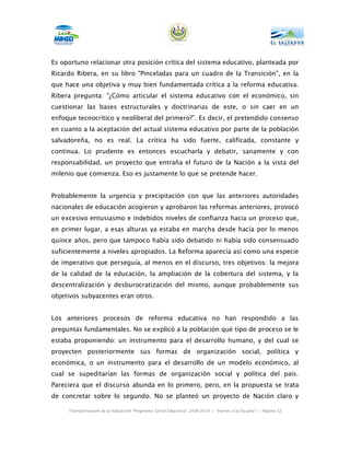 Es oportuno relacionar otra posición crítica del sistema educativo, planteada por
Ricardo Ribera, en su libro "Pinceladas para un cuadro de la Transición", en la
que hace una objetiva y muy bien fundamentada crítica a la reforma educativa.
Ribera pregunta: "¿Cómo articular el sistema educativo con el económico, sin
cuestionar las bases estructurales y doctrinarias de este, o sin caer en un
enfoque tecnocrítico y neoliberal del primero?”. Es decir, el pretendido consenso
en cuanto a la aceptación del actual sistema educativo por parte de la población
salvadoreña, no es real. La crítica ha sido fuerte, calificada, constante y
continua. Lo prudente es entonces escucharla y debatir, sanamente y con
responsabilidad, un proyecto que entraña el futuro de la Nación a la vista del
milenio que comienza. Eso es justamente lo que se pretende hacer.


Probablemente la urgencia y precipitación con que las anteriores autoridades
nacionales de educación acogieron y aprobaron las reformas anteriores, provocó
un excesivo entusiasmo e indebidos niveles de confianza hacia un proceso que,
en primer lugar, a esas alturas ya estaba en marcha desde hacía por lo menos
quince años, pero que tampoco había sido debatido ni había sido consensuado
suficientemente a niveles apropiados. La Reforma aparecía así como una especie
de imperativo que perseguía, al menos en el discurso, tres objetivos: la mejora
de la calidad de la educación, la ampliación de la cobertura del sistema, y la
descentralización y desburocratización del mismo, aunque probablemente sus
objetivos subyacentes eran otros.


Los anteriores procesos de reforma educativa no han respondido a las
preguntas fundamentales. No se explicó a la población qué tipo de proceso se le
estaba proponiendo: un instrumento para el desarrollo humano, y del cual se
proyecten posteriormente sus formas de organización social, política y
económica, o un instrumento para el desarrollo de un modelo económico, al
cual se supeditarían las formas de organización social y política del país.
Pareciera que el discurso abunda en lo primero, pero, en la propuesta se trata
de concretar sobre lo segundo. No se planteó un proyecto de Nación claro y

     Transformación de la Educación “Programa Social Educativo” 2009-2014 | “Vamos a la Escuela” | Página 32
 